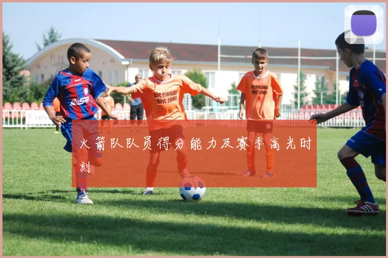 火箭队队员得分能力及赛季高光时刻