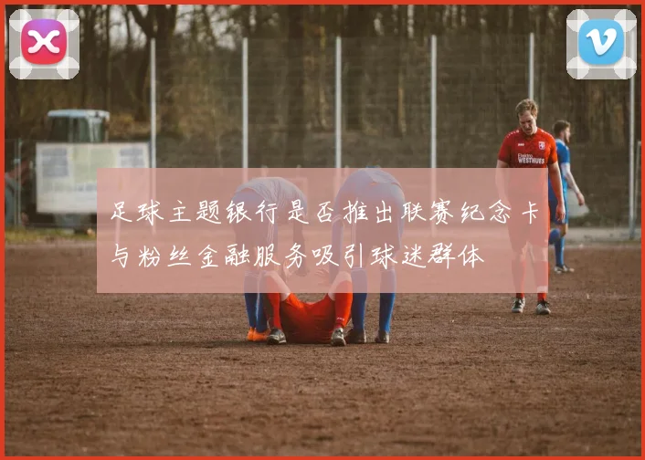 足球主题银行是否推出联赛纪念卡与粉丝金融服务吸引球迷群体