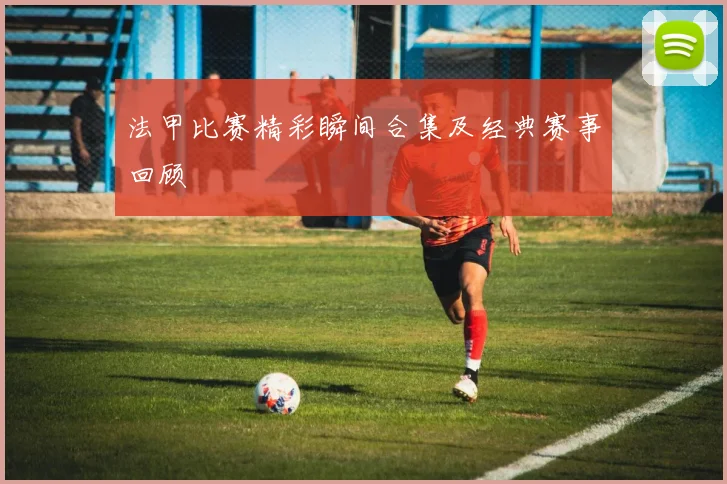 法甲比赛精彩瞬间合集及经典赛事回顾