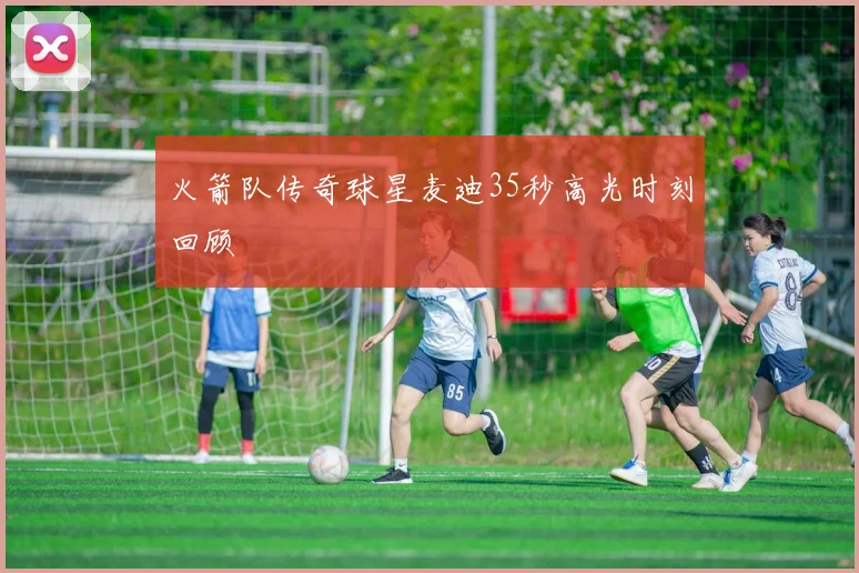 火箭队传奇球星麦迪35秒高光时刻回顾